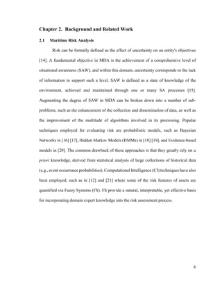 6
Chapter 2. Background and Related Work
2.1 Maritime Risk Analysis
Risk can be formally defined as the effect of uncertainty on an entity's objectives
[14]. A fundamental objective in MDA is the achievement of a comprehensive level of
situational awareness (SAW), and within this domain, uncertainty corresponds to the lack
of information to support such a level. SAW is defined as a state of knowledge of the
environment, achieved and maintained through one or many SA processes [15].
Augmenting the degree of SAW in MDA can be broken down into a number of sub-
problems, such as the enhancement of the collection and dissemination of data, as well as
the improvement of the multitude of algorithms involved in its processing. Popular
techniques employed for evaluating risk are probabilistic models, such as Bayesian
Networks in [16] [17], Hidden Markov Models (HMMs) in [18] [19], and Evidence-based
models in [20]. The common drawback of these approaches is that they greatly rely on a
priori knowledge, derived from statistical analysis of large collections of historical data
(e.g., event occurrence probabilities). Computational Intelligence (CI) techniques have also
been employed, such as in [12] and [21] where some of the risk features of assets are
quantified via Fuzzy Systems (FS). FS provide a natural, interpretable, yet effective basis
for incorporating domain expert knowledge into the risk assessment process.
 