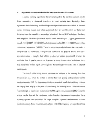 7
2.2 High-Level Information Fusion for Maritime Domain Awareness
Machine learning algorithms that are employed in the maritime domain aim to
detect anomalies, or abnormal behaviors, in vessel activity data. Typically, these
algorithms are trained using information pertaining to normal vessel activities in order to
learn a normalcy model, and, when operational, they are used to detect any behaviour
deviating from that model (i.e., anomalous behaviour). Recent HLIF techniques that have
been employed for anomaly detection include neural networks [22] [23] [24], probabilistic
models [25] [26] [27] [28] [29] [30], clustering approaches [24] [31] [32] [33], as well as
evolutionary algorithms [34] [35]. These techniques typically fall under two categories –
unsupervised vs. supervised. Unsupervised techniques are popular due to their self-
governing nature – namely, their ability to discover hidden, meaningful structure in
unlabeled data. A good argument can, however, be made for supervised techniques, since
they incorporate domain expert knowledge into the learning process in the form of labelled
training data.
The benefit of including human operators and analysts in the anomaly detection
process itself (i.e., when the system is online) has been greatly underestimated in the
maritime domain [36]. For this reason, the involvement of people in traditional systems
has largely been only up to the point of constructing the anomaly model. There have been
recent attempts to incorporate humans into the MDA processes, such as in [22], where the
system can be directed for continuous online learning via operator intervention. Such
evolving systems are well-suited for large, complex, dynamic environments like the
maritime domain. Some recent research efforts [36] [37] are geared towards identifying
 