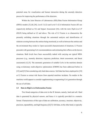 8
potential areas for visualization and human interaction during the anomaly detection
process for improving the performance of the detectors.
Within the Joint Director of Laboratories (JDL)/Data Fusion Information Group
(DFIG) models [3] [4] [38], Level 2 (L2) and Level 3 (L3) Information Fusion (IF) are
respectively defined as SA and Impact Assessment (IA), with the term High-Level IF
(HLIF) being defined as L2 and above. The role of L2 Fusion is to characterize the
presently unfolding situations through the automated analysis and identification of
relations existing between the entities being monitored, as well as between the entities and
the environment they reside in. Upon successful characterization of situations, L3 Fusion
proceeds with generating CoA recommendations and estimating their effects on the known
situations. Both levels have been successfully tasked with carrying out typical MDA
processes (e.g., anomaly detection, trajectory prediction, intent assessment, and threat
assessment) [1] [5]. The automatic generation of suitable CoAs in the maritime domain
using evolutionary multi-objective optimization (EMOO) has been addressed before in
[12] and [21] but considering only hard data sources. Soft data has been employed in [10]
at L2 Fusion to extract risk factors from reported maritime incidents. No studies in the
maritime world appear to consider supplementing or augmenting CoA generation through
the use of soft data.
2.3 Data in High-Level Information Fusion
Two broad categories of data exist in the IF domain, namely, hard and soft. Hard
data is generated by physical sensors, and hence it is typically provided in a numeric
format. Characteristics of this type of data are calibration, accuracy, structure, objectivity,
precision, repeatability, and high frequency [6] [7]. Soft data, on the other hand, is typically
 