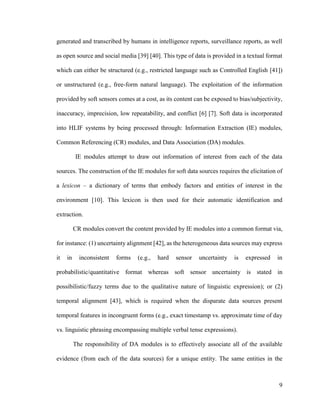 9
generated and transcribed by humans in intelligence reports, surveillance reports, as well
as open source and social media [39] [40]. This type of data is provided in a textual format
which can either be structured (e.g., restricted language such as Controlled English [41])
or unstructured (e.g., free-form natural language). The exploitation of the information
provided by soft sensors comes at a cost, as its content can be exposed to bias/subjectivity,
inaccuracy, imprecision, low repeatability, and conflict [6] [7]. Soft data is incorporated
into HLIF systems by being processed through: Information Extraction (IE) modules,
Common Referencing (CR) modules, and Data Association (DA) modules.
IE modules attempt to draw out information of interest from each of the data
sources. The construction of the IE modules for soft data sources requires the elicitation of
a lexicon – a dictionary of terms that embody factors and entities of interest in the
environment [10]. This lexicon is then used for their automatic identification and
extraction.
CR modules convert the content provided by IE modules into a common format via,
for instance: (1) uncertainty alignment [42], as the heterogeneous data sources may express
it in inconsistent forms (e.g., hard sensor uncertainty is expressed in
probabilistic/quantitative format whereas soft sensor uncertainty is stated in
possibilistic/fuzzy terms due to the qualitative nature of linguistic expression); or (2)
temporal alignment [43], which is required when the disparate data sources present
temporal features in incongruent forms (e.g., exact timestamp vs. approximate time of day
vs. linguistic phrasing encompassing multiple verbal tense expressions).
The responsibility of DA modules is to effectively associate all of the available
evidence (from each of the data sources) for a unique entity. The same entities in the
 