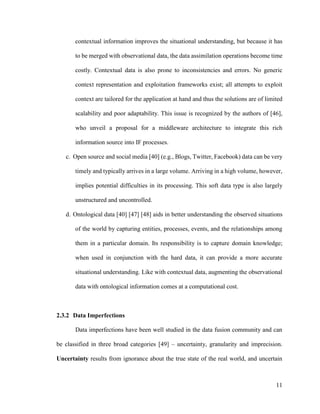 11
contextual information improves the situational understanding, but because it has
to be merged with observational data, the data assimilation operations become time
costly. Contextual data is also prone to inconsistencies and errors. No generic
context representation and exploitation frameworks exist; all attempts to exploit
context are tailored for the application at hand and thus the solutions are of limited
scalability and poor adaptability. This issue is recognized by the authors of [46],
who unveil a proposal for a middleware architecture to integrate this rich
information source into IF processes.
c. Open source and social media [40] (e.g., Blogs, Twitter, Facebook) data can be very
timely and typically arrives in a large volume. Arriving in a high volume, however,
implies potential difficulties in its processing. This soft data type is also largely
unstructured and uncontrolled.
d. Ontological data [40] [47] [48] aids in better understanding the observed situations
of the world by capturing entities, processes, events, and the relationships among
them in a particular domain. Its responsibility is to capture domain knowledge;
when used in conjunction with the hard data, it can provide a more accurate
situational understanding. Like with contextual data, augmenting the observational
data with ontological information comes at a computational cost.
2.3.2 Data Imperfections
Data imperfections have been well studied in the data fusion community and can
be classified in three broad categories [49] – uncertainty, granularity and imprecision.
Uncertainty results from ignorance about the true state of the real world, and uncertain
 