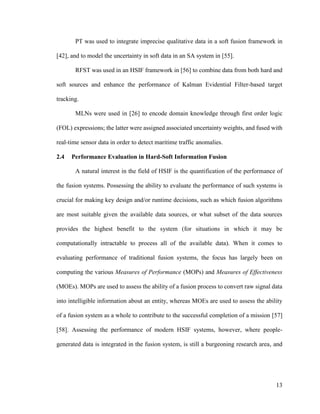 13
PT was used to integrate imprecise qualitative data in a soft fusion framework in
[42], and to model the uncertainty in soft data in an SA system in [55].
RFST was used in an HSIF framework in [56] to combine data from both hard and
soft sources and enhance the performance of Kalman Evidential Filter-based target
tracking.
MLNs were used in [26] to encode domain knowledge through first order logic
(FOL) expressions; the latter were assigned associated uncertainty weights, and fused with
real-time sensor data in order to detect maritime traffic anomalies.
2.4 Performance Evaluation in Hard-Soft Information Fusion
A natural interest in the field of HSIF is the quantification of the performance of
the fusion systems. Possessing the ability to evaluate the performance of such systems is
crucial for making key design and/or runtime decisions, such as which fusion algorithms
are most suitable given the available data sources, or what subset of the data sources
provides the highest benefit to the system (for situations in which it may be
computationally intractable to process all of the available data). When it comes to
evaluating performance of traditional fusion systems, the focus has largely been on
computing the various Measures of Performance (MOPs) and Measures of Effectiveness
(MOEs). MOPs are used to assess the ability of a fusion process to convert raw signal data
into intelligible information about an entity, whereas MOEs are used to assess the ability
of a fusion system as a whole to contribute to the successful completion of a mission [57]
[58]. Assessing the performance of modern HSIF systems, however, where people-
generated data is integrated in the fusion system, is still a burgeoning research area, and
 