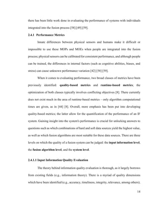 14
there has been little work done in evaluating the performance of systems with individuals
integrated into the fusion process [58] [49] [59].
2.4.1 Performance Metrics
Innate differences between physical sensors and humans make it difficult or
impossible to use these MOPs and MOEs when people are integrated into the fusion
process; physical sensors can be calibrated for consistent performance, and although people
can be trained, the differences in internal factors (such as cognitive abilities, biases, and
stress) can cause unknown performance variation [42] [58] [59].
When it comes to evaluating performance, two broad classes of metrics have been
previously identified: quality-based metrics and runtime-based metrics; the
optimization of both classes typically involves conflicting objectives [8]. There currently
does not exist much in the area of runtime-based metrics – only algorithm computational
times are given, as in [44] [8]. Overall, more emphasis has been put into developing
quality-based metrics; the latter allow for the quantification of the performance of an IF
system. Gaining insight into the system's performance is crucial for unlocking answers to
questions such as which combinations of hard and soft data sources yield the highest value,
as well as which fusion algorithms are most suitable for these data sources. There are three
levels on which the quality of a fusion system can be judged: the input information level,
the fusion algorithm level, and the system level.
2.4.1.1 Input Information Quality Evaluation
The theory behind information quality evaluation is thorough, as it largely borrows
from existing fields (e.g., information theory). There is a myriad of quality dimensions
which have been identified (e.g., accuracy, timeliness, integrity, relevance, among others);
 