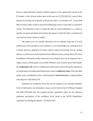 15
however, input information quality evaluation appears to have gained little traction in the
IF domain. A few relevant studies done in this area are [7] [39] [60] [61]; each of these
presents an ontology on the Quality of Information (QoI), as it pertains to IF. A prevailing
theme in these studies is that no universal methodology exists to assess QoI in a general IF
system. The dimensions used to evaluate the QoI are context-dependent (i.e., based on
specific user goals and objectives) and thus the manner in which the QoI is evaluated will
vary from one fusion system to another.
The quality level of a specific dimension can be evaluated using one of several
methods (not all are possible in every situation): a priori knowledge (e.g., training level of
a human observer), judgement of human experts, supervised learning from an existing
dataset, or conflict level of information between different sources, among others [39]. Once
the different information quality dimensions are evaluated, they can be integrated into a
single, concise, unified quality score (UQS). Different ways of achieving an UQS include:
the combination rule used in a mathematical framework in which the quality dimensions
are represented, if a mathematical framework is used; a weighted average of the individual
quality scores, normalized to unity; or the training of a neural network on a dataset labeled
with subjective UQS labels [39].
Guidelines for confidence levels that can be assigned to the estimated reliability
levels of information and information sources can be found in the US Military Standard
640 (MIL-STD-640) [62]; this standard provides quantitative labels for the otherwise
qualitative descriptions of the confidence levels found in the NATO Standardized
Agreement for Intelligence Reports - STANAG 2022.
 