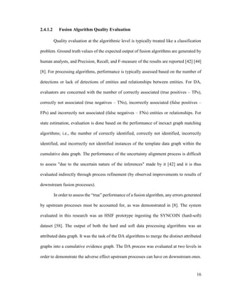 16
2.4.1.2 Fusion Algorithm Quality Evaluation
Quality evaluation at the algorithmic level is typically treated like a classification
problem. Ground truth values of the expected output of fusion algorithms are generated by
human analysts, and Precision, Recall, and F-measure of the results are reported [42] [44]
[8]. For processing algorithms, performance is typically assessed based on the number of
detections or lack of detections of entities and relationships between entities. For DA,
evaluators are concerned with the number of correctly associated (true positives – TPs),
correctly not associated (true negatives – TNs), incorrectly associated (false positives –
FPs) and incorrectly not associated (false negatives – FNs) entities or relationships. For
state estimation, evaluation is done based on the performance of inexact graph matching
algorithms; i.e., the number of correctly identified, correctly not identified, incorrectly
identified, and incorrectly not identified instances of the template data graph within the
cumulative data graph. The performance of the uncertainty alignment process is difficult
to assess "due to the uncertain nature of the inferences" made by it [42] and it is thus
evaluated indirectly through process refinement (by observed improvements to results of
downstream fusion processes).
In order to assess the “true” performance of a fusion algorithm, any errors generated
by upstream processes must be accounted for, as was demonstrated in [8]. The system
evaluated in this research was an HSIF prototype ingesting the SYNCOIN (hard-soft)
dataset [58]. The output of both the hard and soft data processing algorithms was an
attributed data graph. It was the task of the DA algorithms to merge the distinct attributed
graphs into a cumulative evidence graph. The DA process was evaluated at two levels in
order to demonstrate the adverse effect upstream processes can have on downstream ones.
 