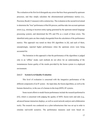 17
The evaluation at the first level disregards any errors that have been generated by upstream
processes, and thus simply calculates the aforementioned performance metrics (i.e.,
Precision, Recall, F-measure) with a solution key. The evaluation at the second level aimed
to determine the "true" performance of the DA process, and thus take into account upstream
errors (e.g., missing or incorrect entity typing generated by the upstream natural language
processing system), and determined the FPs and FNs as a result of these errors. The
identified entity pairs are then simply disregarded from the calculation of the performance
metrics. This approach was tested on three DA algorithms in [8], and each of them,
unsurprisingly, reported higher performance when the upstream errors were being
accounted for.
The limitation in this approach is that the performance of the algorithms is judged
only in an ‘offline’ mode; such methods do not allow for an understanding of the
instantaneous fusion quality of the results provided by the fusion system in a deployed
environment.
2.4.1.3 System-Level Quality Evaluation
This level of evaluation is concerned with the integrative performance of the
different components of an IF system – the input data, the fusion algorithms, as well as the
humans themselves, in the case of a human-in-the-loop (HITL) IF systems.
Some recent efforts to model fusion performance include the research performed in
[63], which is concerned with judging the quality of HITL fusion tools and aids (e.g.,
advanced human interaction displays, as well as social network analysis and collaboration
tools). The research was conducted on a cyber-infrastructure that was set up in order to
simulate real-world scenarios. The performance measures used were based on:
 