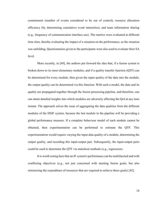 18
containment (number of events considered to be out of control), resource allocation
efficiency (by determining cumulative event intensities), and team information sharing
(e.g., frequency of communication interface use). The metrics were evaluated at different
time slots, thereby evaluating the impact of a situation on the performance, as the situation
was unfolding. Questionnaires given to the participants were also used to evaluate their SA
level.
More recently, in [60], the authors put forward the idea that, if a fusion system is
broken down to its most elementary modules, and if a quality transfer function (QTF) can
be determined for every module, then given the input quality of the data into the module,
the output quality can be determined via this function. With such a model, the data and its
quality are propagated together through the fusion processing pipeline, and therefore, one
can attain detailed insights into which modules are adversely affecting the QoI at any time
instant. The approach solves the issue of aggregating the data qualities from the different
modules of the HSIF system, because the last module in the pipeline will be providing a
global performance measure. If a complete behaviour model of each module cannot be
obtained, then experimentation can be performed to estimate the QTF. This
experimentation would require varying the input data quality of a module, determining the
output quality, and recording this input-output pair. Subsequently, the input-output pairs
could be used to determine the QTF via statistical methods (e.g., regression).
It is worth noting here that an IF system's performance can be multifaceted and with
conflicting objectives (e.g., not just concerned with meeting fusion goals, but also
minimizing the expenditure of resources that are required to achieve these goals) [42].
 