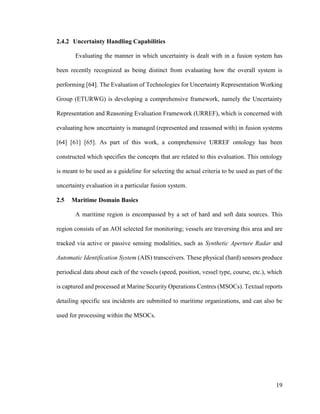 19
2.4.2 Uncertainty Handling Capabilities
Evaluating the manner in which uncertainty is dealt with in a fusion system has
been recently recognized as being distinct from evaluating how the overall system is
performing [64]. The Evaluation of Technologies for Uncertainty Representation Working
Group (ETURWG) is developing a comprehensive framework, namely the Uncertainty
Representation and Reasoning Evaluation Framework (URREF), which is concerned with
evaluating how uncertainty is managed (represented and reasoned with) in fusion systems
[64] [61] [65]. As part of this work, a comprehensive URREF ontology has been
constructed which specifies the concepts that are related to this evaluation. This ontology
is meant to be used as a guideline for selecting the actual criteria to be used as part of the
uncertainty evaluation in a particular fusion system.
2.5 Maritime Domain Basics
A maritime region is encompassed by a set of hard and soft data sources. This
region consists of an AOI selected for monitoring; vessels are traversing this area and are
tracked via active or passive sensing modalities, such as Synthetic Aperture Radar and
Automatic Identification System (AIS) transceivers. These physical (hard) sensors produce
periodical data about each of the vessels (speed, position, vessel type, course, etc.), which
is captured and processed at Marine Security Operations Centres (MSOCs). Textual reports
detailing specific sea incidents are submitted to maritime organizations, and can also be
used for processing within the MSOCs.
 