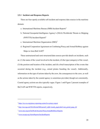 20
2.5.1 Incident and Response Reports
There are four openly available soft incident and response data sources in the maritime
domain:
a. International Maritime Bureau (IMB) Incident Reports5
b. National Geospatial-Intelligence Agency’s (NGA) Worldwide Threats to Shipping
(WWTTS) Incident Reports6
c. International Maritime Organization (IMO)7
d. Regional Cooperation Agreement on Combating Piracy and Armed Robbery against
Ships in Asia (ReCAAP)8
These unstructured and semi-structured data sources provide details on incidents, such
as: (1) the name of the vessel involved in the incident, (2) the type (category) of the vessel,
(3) the position and location of the incident, and (4) a brief transcription of the events that
occurred during the incident (e.g., armed pirates boarding the vessel). Additionally,
information on the type of actions taken by the crew, the consequences to the crew, as well
as the actions taken by the coastal agency is sometimes provided, though not consistently.
Coastal agency actions are also typically vague. Figure 1 and Figure 2 present examples of
ReCAAP and WWTTS reports, respectively.
5
https://icc-ccs.org/piracy-reporting-centre/live-piracy-report
6
http://msi.nga.mil/NGAPortal/MSI.portal?_nfpb=true&_pageLabel=msi_portal_page_64
7
www.imo.org/en/OurWork/Security/PiracyArmedRobbery/Reports
8
www.recaap.org/AlertsReports/IncidentReports
 