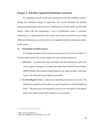 25
Chapter 3. Soft-Data Augmented Situational Assessment
SA capabilities of an IF system aim to characterize presently unfolding situations
through the automated analysis of input data. This section illustrates the soft-data
augmented methodology used for proactive identification of vessels which may fall under
distress. Along with this methodology, a new L2 performance metric is proposed.
Furthermore, it is demonstrated how this metric can be used to quantify the merit of the
different soft data sources, as well as how it can be applied to perform a robustness analysis
on the system.
3.1 Environment and Data Sources
A thorough description of the maritime environment can be found in Section 2.5.
The data sources used in this work to achieve SA in the maritime domain are:
a. AIS [Hard] – A passive data source providing vital ship information, such as the
vessel category it belongs to, its unique nine-digit Marine Mobile Service Identity
(MMSI) number and its spatio-temporal features (e.g., speed, position, vessel type,
course). The AIS feed was provided by exactEarth11
.
b. Sea State Reports [Hard] – A data source describing the motion of sea waves. The
information extracted from this data set is used in conjunction with the Douglas Sea
Scale12
. This data source was simulated, as access to sea state reports, in the regions
which were studied as part of this research was not available.
11
http://www.exactearth.com
12
http://en.wikipedia.org/wiki/Douglas_sea_scale
 