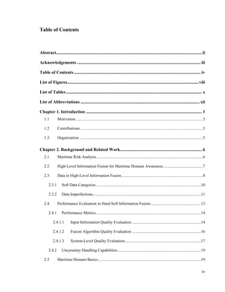 iv
Table of Contents
Abstract....................................................................................................................................ii
Acknowledgements ................................................................................................................iii
Table of Contents................................................................................................................... iv
List of Figures.......................................................................................................................viii
List of Tables ........................................................................................................................... x
List of Abbreviations ............................................................................................................xii
Chapter 1. Introduction ......................................................................................................... 1
1.1 Motivation .............................................................................................................................3
1.2 Contributions.........................................................................................................................3
1.3 Organization ..........................................................................................................................5
Chapter 2. Background and Related Work.......................................................................... 6
2.1 Maritime Risk Analysis.........................................................................................................6
2.2 High-Level Information Fusion for Maritime Domain Awareness.......................................7
2.3 Data in High-Level Information Fusion................................................................................8
2.3.1 Soft Data Categories .......................................................................................................10
2.3.2 Data Imperfections..........................................................................................................11
2.4 Performance Evaluation in Hard-Soft Information Fusion .................................................13
2.4.1 Performance Metrics .......................................................................................................14
2.4.1.1 Input Information Quality Evaluation ....................................................................14
2.4.1.2 Fusion Algorithm Quality Evaluation ....................................................................16
2.4.1.3 System-Level Quality Evaluation...........................................................................17
2.4.2 Uncertainty Handling Capabilities..................................................................................19
2.5 Maritime Domain Basics.....................................................................................................19
 