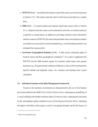 26
c. WWTTS [Soft] – An incident and response report data source, previously discussed
in Section 2.5.1. The reports span the entire world and are provided on a weekly
basis.
d. IMB [Soft] – A second incident and response report data source (refer to Section
2.5.1.). Reports from this source can be obtained in real-time, or in batch mode (on
a quarterly or annual basis). In addition to providing maritime crime information
similar in nature to WWTTS, this semi-structured data source also declares whether
an incident was successful or merely attempted (e.g., vessel boarding by pirates was
attempted but unsuccessful).
e. GeoNames Geographical Database [Soft] – A data source containing tuples of
location names and their geographical coordinates13
. It is used to supplement the
WWTTS and the IMB incident reports for incidents which report only general
locations (e.g., 50 nautical miles northeast of Jakarta), as they will be translated into
specific latitude and longitude values, via a distance and heading from a point
calculation.
3.2 Soft-Data Extension of the Risk Management Framework
Vessels in the maritime environment are characterized by the set of risk features
previously defined in the RMF [12]: (1) the Collision Factor, indicating the probability of
a vessel colliding with another maritime object; (2) the Sea State, capturing the risk posed
by the surrounding weather conditions at sea; (3) the Regional Hostility Metric, indicating
the degree of hostility of the region a vessel is navigating through; and (4) the Degree of
13
http://www.geonames.org/
 