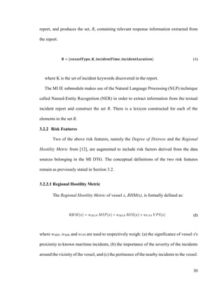 30
report, and produces the set, R, containing relevant response information extracted from
the report:
𝑹 = {𝒗𝒆𝒔𝒔𝒆𝒍𝑻𝒚𝒑𝒆, 𝑲, 𝒊𝒏𝒄𝒊𝒅𝒆𝒏𝒕𝑻𝒊𝒎𝒆, 𝒊𝒏𝒄𝒊𝒅𝒆𝒏𝒕𝑳𝒐𝒄𝒂𝒕𝒊𝒐𝒏} (1)
where K is the set of incident keywords discovered in the report.
The MI IE submodule makes use of the Natural Language Processing (NLP) technique
called Named-Entity Recognition (NER) in order to extract information from the textual
incident report and construct the set R. There is a lexicon constructed for each of the
elements in the set R.
3.2.2 Risk Features
Two of the above risk features, namely the Degree of Distress and the Regional
Hostility Metric from [12], are augmented to include risk factors derived from the data
sources belonging in the MI DTG. The conceptual definitions of the two risk features
remain as previously stated in Section 3.2.
3.2.2.1 Regional Hostility Metric
The Regional Hostility Metric of vessel x, RHM(x), is formally defined as:
(2)
where wMIP, wMIS, and wVPI are used to respectively weigh: (a) the significance of vessel x's
proximity to known maritime incidents, (b) the importance of the severity of the incidents
around the vicinity of the vessel, and (c) the pertinence of the nearby incidents to the vessel.
 