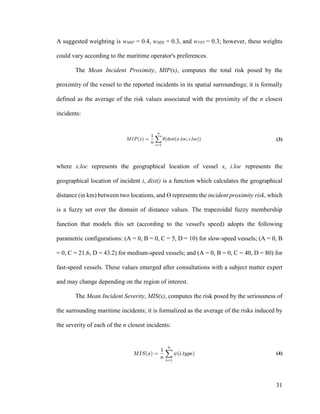 31
A suggested weighting is wMIP = 0.4, wMIS = 0.3, and wVPI = 0.3; however, these weights
could vary according to the maritime operator's preferences.
The Mean Incident Proximity, MIP(x), computes the total risk posed by the
proximity of the vessel to the reported incidents in its spatial surroundings; it is formally
defined as the average of the risk values associated with the proximity of the n closest
incidents:
(3)
where x.loc represents the geographical location of vessel x, i.loc represents the
geographical location of incident i, dist() is a function which calculates the geographical
distance (in km) between two locations, and Ɵ represents the incident proximity risk, which
is a fuzzy set over the domain of distance values. The trapezoidal fuzzy membership
function that models this set (according to the vessel's speed) adopts the following
parametric configurations: (A = 0, B = 0, C = 5, D = 10) for slow-speed vessels; (A = 0, B
= 0, C = 21.6, D = 43.2) for medium-speed vessels; and (A = 0, B = 0, C = 40, D = 80) for
fast-speed vessels. These values emerged after consultations with a subject matter expert
and may change depending on the region of interest.
The Mean Incident Severity, MIS(x), computes the risk posed by the seriousness of
the surrounding maritime incidents; it is formalized as the average of the risks induced by
the severity of each of the n closest incidents:
(4)
 