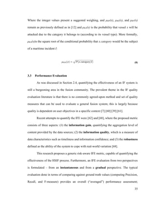 35
Where the integer values present a suggested weighing, and μRP(x), μRE(x), and μRF(x)
remain as previously defined as in [12] and μRA(x) is the probability that vessel x will be
attacked due to the category it belongs to (according to its vessel type). More formally,
μRA(x)is the square root of the conditional probability that x.category would be the subject
of a maritime incident I:
(8)
3.3 Performance Evaluation
As was discussed in Section 2.4, quantifying the effectiveness of an IF system is
still a burgeoning area in the fusion community. The prevalent theme in the IF quality
evaluation literature is that there is no commonly agreed-upon method and set of quality
measures that can be used to evaluate a general fusion system; this is largely because
quality is dependent on user objectives in a specific context [7] [60] [39] [61].
Recent attempts to quantify the IFE were [62] and [68], where the proposed metric
consists of three aspects: (1) the information gain, quantifying the aggregation level of
content provided by the data sources; (2) the information quality, which is a measure of
data characteristics such as timeliness and information confidence; and (3) the robustness
defined as the ability of the system to cope with real-world variation [68].
This research proposes a generic risk-aware IFE metric, capable of quantifying the
effectiveness of the HSIF process. Furthermore, an IFE evaluation from two perspectives
is formulated – from an instantaneous and from a gradual perspective. The typical
evaluation done in terms of comparing against ground truth values (computing Precision,
Recall, and F-measure) provides an overall (“averaged”) performance assessment;
 