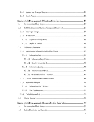 v
2.5.1 Incident and Response Reports .......................................................................................20
2.5.2 Search Patterns................................................................................................................22
Chapter 3. Soft-Data Augmented Situational Assessment................................................ 25
3.1 Environment and Data Sources ...........................................................................................25
3.2 Soft-Data Extension of the Risk Management Framework.................................................26
3.2.1 Data Topic Groups..........................................................................................................27
3.2.2 Risk Features...................................................................................................................30
3.2.2.1 Regional Hostility Metric.......................................................................................30
3.2.2.2 Degree of Distress ..................................................................................................34
3.3 Performance Evaluation ......................................................................................................35
3.3.1 Instantaneous Information Fusion Effectiveness ............................................................37
3.3.1.1 Information Gain ....................................................................................................39
3.3.1.1.1 Information Benefit Ratio..................................................................................39
3.3.1.1.2 Risk Awareness Level .......................................................................................42
3.3.1.2 Information Quality................................................................................................42
3.3.1.2.1 Information Confidence.....................................................................................43
3.3.1.2.2 Overall Information Timeliness.........................................................................46
3.3.2 Gradual Information Fusion Effectiveness .....................................................................49
3.3.3 Robustness Analysis........................................................................................................50
3.3.3.1 Information Loss Tolerance ...................................................................................50
3.3.3.2 Use Case Coverage.................................................................................................51
3.3.4 Profitability Analysis ......................................................................................................52
3.4 Chapter Summary................................................................................................................52
Chapter 4. Soft-Data Augmented Course of Action Generation...................................... 53
4.1 Environment and Data Sources ...........................................................................................53
4.2 System Description and Blueprint.......................................................................................55
 