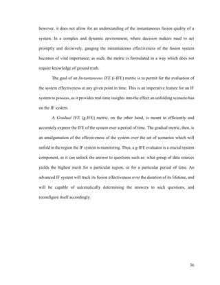 36
however, it does not allow for an understanding of the instantaneous fusion quality of a
system. In a complex and dynamic environment, where decision makers need to act
promptly and decisively, gauging the instantaneous effectiveness of the fusion system
becomes of vital importance; as such, the metric is formulated in a way which does not
require knowledge of ground truth.
The goal of an Instantaneous IFE (i-IFE) metric is to permit for the evaluation of
the system effectiveness at any given point in time. This is an imperative feature for an IF
system to possess, as it provides real-time insights into the effect an unfolding scenario has
on the IF system.
A Gradual IFE (g-IFE) metric, on the other hand, is meant to efficiently and
accurately express the IFE of the system over a period of time. The gradual metric, then, is
an amalgamation of the effectiveness of the system over the set of scenarios which will
unfold in the region the IF system is monitoring. Thus, a g-IFE evaluator is a crucial system
component, as it can unlock the answer to questions such as: what group of data sources
yields the highest merit for a particular region, or for a particular period of time. An
advanced IF system will track its fusion effectiveness over the duration of its lifetime, and
will be capable of automatically determining the answers to such questions, and
reconfigure itself accordingly.
 