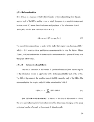39
3.3.1.1 Information Gain
IG is defined as a measure of the level to which the system is benefitting from the data
sources in all of the DTGs, and the extent to which the system is aware of the risk present
in the scenario. IG is thus formalized as the weighted sum of the Information Benefit
Ratio (IBR) and the Risk Awareness Level (RAL):
(10)
The sum of the weights should be unity. In this study, the weights were chosen as wIBR =
wRAL = 0.5; however, these weights are parameterizable, in case the Subject Matter
Expert (SME) decides that one of the two quality measures carries a greater influence over
the system effectiveness.
3.3.1.1.1 Information Benefit Ratio
The IBR is a measure of the number of system units (vessels) that are making use
of the information present in a particular DTG; IBR is calculated for each of the DTGs.
The IBR of the system is the weighted sum of the IBR values for each of the DTGs. The
semantics behind the weights, called DTGRs, are defined in Table 5.
(11)
IBR for the Contact-Based DTG is defined as the ratio of the number of vessels
that have received contact information from one of the data sources belonging to that group
to the total number of vessels in the scenario S. More formally:
 
