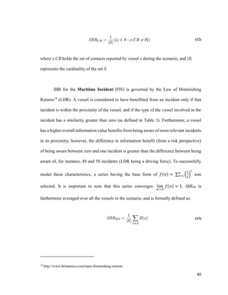 40
(12)
where x.CB holds the set of contacts reported by vessel x during the scenario, and |S|
represents the cardinality of the set S.
IBR for the Maritime Incident DTG is governed by the Law of Diminishing
Returns14
(LDR). A vessel is considered to have benefitted from an incident only if that
incident is within the proximity of the vessel, and if the type of the vessel involved in the
incident has a similarity greater than zero (as defined in Table 3). Furthermore, a vessel
has a higher overall information value benefits from being aware of more relevant incidents
in its proximity; however, the difference in information benefit (from a risk perspective)
of being aware between zero and one incident is greater than the difference between being
aware of, for instance, 49 and 50 incidents (LDR being a driving force). To successfully
model these characteristics, a series having the base form of 𝑓(𝑛) = ∑ (
1
2
)
𝑖
𝑛
𝑖=1 was
selected. It is important to note that this series converges: lim
𝑛→∞
𝑓(𝑛) = 1. IBRMI is
furthermore averaged over all the vessels in the scenario, and is formally defined as:
(13)
14
http://www.britannica.com/topic/diminishing-returns
 