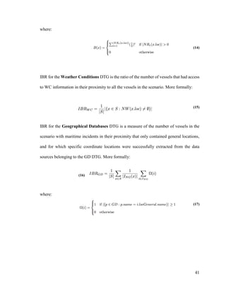 41
where:
(14)
IBR for the Weather Conditions DTG is the ratio of the number of vessels that had access
to WC information in their proximity to all the vessels in the scenario. More formally:
(15)
IBR for the Geographical Databases DTG is a measure of the number of vessels in the
scenario with maritime incidents in their proximity that only contained general locations,
and for which specific coordinate locations were successfully extracted from the data
sources belonging to the GD DTG. More formally:
(16)
where:
(17)
 