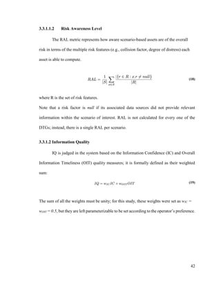 42
3.3.1.1.2 Risk Awareness Level
The RAL metric represents how aware scenario-based assets are of the overall
risk in terms of the multiple risk features (e.g., collision factor, degree of distress) each
asset is able to compute.
(18)
where R is the set of risk features.
Note that a risk factor is null if its associated data sources did not provide relevant
information within the scenario of interest. RAL is not calculated for every one of the
DTGs; instead, there is a single RAL per scenario.
3.3.1.2 Information Quality
IQ is judged in the system based on the Information Confidence (IC) and Overall
Information Timeliness (OIT) quality measures; it is formally defined as their weighted
sum:
(19)
The sum of all the weights must be unity; for this study, these weights were set as wIC =
wOIT = 0.5, but they are left parameterizable to be set according to the operator’s preference.
 