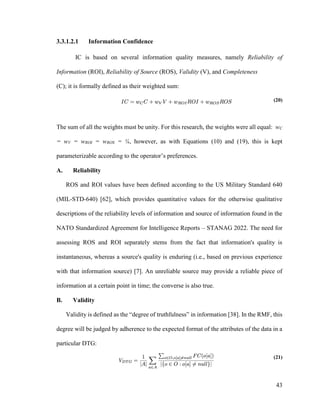43
3.3.1.2.1 Information Confidence
IC is based on several information quality measures, namely Reliability of
Information (ROI), Reliability of Source (ROS), Validity (V), and Completeness
(C); it is formally defined as their weighted sum:
(20)
The sum of all the weights must be unity. For this research, the weights were all equal: wC
= wV = wROI = wROS = ¼, however, as with Equations (10) and (19), this is kept
parameterizable according to the operator’s preferences.
A. Reliability
ROS and ROI values have been defined according to the US Military Standard 640
(MIL-STD-640) [62], which provides quantitative values for the otherwise qualitative
descriptions of the reliability levels of information and source of information found in the
NATO Standardized Agreement for Intelligence Reports – STANAG 2022. The need for
assessing ROS and ROI separately stems from the fact that information's quality is
instantaneous, whereas a source's quality is enduring (i.e., based on previous experience
with that information source) [7]. An unreliable source may provide a reliable piece of
information at a certain point in time; the converse is also true.
B. Validity
Validity is defined as the “degree of truthfulness” in information [38]. In the RMF, this
degree will be judged by adherence to the expected format of the attributes of the data in a
particular DTG:
(21)
 