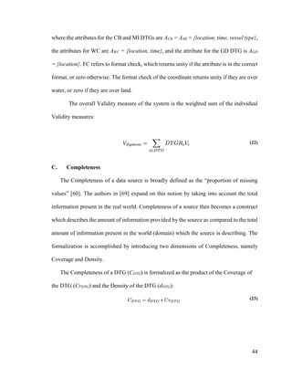44
where the attributes for the CB and MI DTGs are ACB = AMI = {location, time, vessel type},
the attributes for WC are AWC = {location, time}, and the attribute for the GD DTG is AGD
= {location}. FC refers to format check, which returns unity if the attribute is in the correct
format, or zero otherwise. The format check of the coordinate returns unity if they are over
water, or zero if they are over land.
The overall Validity measure of the system is the weighted sum of the individual
Validity measures:
(22)
C. Completeness
The Completeness of a data source is broadly defined as the “proportion of missing
values” [60]. The authors in [69] expand on this notion by taking into account the total
information present in the real world. Completeness of a source then becomes a construct
which describes the amount of information provided by the source as compared to the total
amount of information present in the world (domain) which the source is describing. The
formalization is accomplished by introducing two dimensions of Completeness, namely
Coverage and Density.
The Completeness of a DTG (CDTG) is formalized as the product of the Coverage of
the DTG (CvDTG) and the Density of the DTG (dDTG):
(23)
 