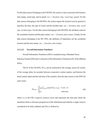 46
For the data sources belonging to the CB DTG, the system is only concerned with location,
time stamp, vessel type, and its speed: ACB = {location, time, vessel type, speed}. For the
data sources belonging to the MI DTG, the system ingests the location (can be general or
specific), the time, the type of vessel, and the incident type: AMI = {location, time, vessel
type, incident type}. For the data sources belonging to the GD DTG, the attributes used are
the coordinate location and the place names: AGD = {location, place name}. Finally, for the
data sources belonging to the WC DTG, the attributes of importance are the coordinate
location and the time stamp: AWC = {location, time stamp}.
3.3.1.2.2 Overall Information Timeliness
Overall Information Timeliness (OIT) is modeled using a Mamdani Fuzzy
Inference System (FIS) and is a function of the Information Timeliness (IT) of the different
DTGs.
The IT of the CB DTG, ITCB, can be expressed as the average, across all vessels,
of the average delay (in seconds) between consecutive contact reports, and between the
latest contact report and the end time of the scenario, from the data sources in the DTG for
each vessel:
(27)
where τCB is the CB’s temporal staleness point and represents the time past which the
timeliness (from a relevance perspective) of the information provided by a single vessel is
considered to be fully outdated, and IT(x) is defined as:
 