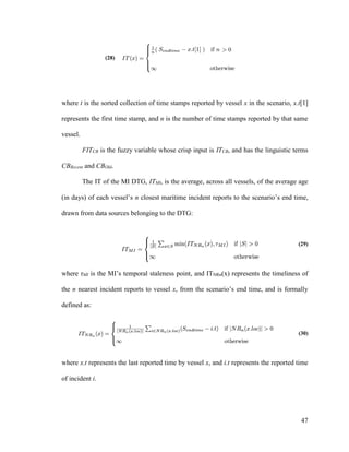 47
(28)
where t is the sorted collection of time stamps reported by vessel x in the scenario, x.t[1]
represents the first time stamp, and n is the number of time stamps reported by that same
vessel.
FITCB is the fuzzy variable whose crisp input is ITCB, and has the linguistic terms
CBRecent and CBOld.
The IT of the MI DTG, ITMI, is the average, across all vessels, of the average age
(in days) of each vessel’s n closest maritime incident reports to the scenario’s end time,
drawn from data sources belonging to the DTG:
(29)
where τMI is the MI’s temporal staleness point, and ITNRn(x) represents the timeliness of
the n nearest incident reports to vessel x, from the scenario’s end time, and is formally
defined as:
(30)
where x.t represents the last reported time by vessel x, and i.t represents the reported time
of incident i.
 