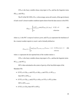 48
FITMI is the fuzzy variable whose crisp input is ITMI, and has the linguistic terms
MIRecent and MIOld.
The IT of the WC DTG, ITWC, is the average, across all vessels, of the age (in hours)
of each vessel’s closest weather condition reports drawn from the data sources in the DTG:
(31)
where τWC is the WC’s temporal staleness point, and ITNWn(x) represents the timeliness of
the n nearest weather reports to vessel x and is formally defined as:
(32)
where w.t represents the last reported time of the weather station w.
FITWC is the fuzzy variable whose crisp input is ITWC, and has the linguistic terms
WCRecent and WCOld.
OIT is then calculated as the center of gravity of the fuzzified output of the
Mamdani FIS:
 if FITCB is CBRecent and FITMI is MIRecent and FITWC is WCRecent
then OIT is OITRecent
 if FITCB is CBRecent and (FITMI is MIOld or FITWC is WCOld) then
OIT is OITAcceptable
 if FITCB is CBOld then OIT is OITOld
 