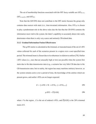 49
The set of membership functions associated with the OIT fuzzy variable are OITRecent,
OITAcceptable, and OITOld.
Note that the GD DTG does not contribute to the OIT metric because the group only
contains data sources with static (i.e., time-invariant) information. Also, FITCB is chosen
to play a predominant role in the above rules due the fact that the CB DTG contains the
information most vital to the system; the latter’s capability to accurately detect risk vastly
deteriorates when there is only very scarce and untimely CB-related data.
3.3.2 Gradual Information Fusion Effectiveness
The g-IFE metric is calculated as the trimmed, or truncated mean of the set of i-IFE
values collected for each of the scenarios present in a region over a user-specified time
period. The trimmed mean is chosen due to its robustness in relation to outliers [70]. Outlier
i-IFE values (i.e., ones that are unusually high or low) are possible when the system first
starts due to the data transmission rates (e.g., a scenario has very little CB data due to the
CB transmission rates, but in reality, the region has many maritime entities); however, as
the system remains active over a period of time, the knowledge of the entities which are
present grows, and outlier i-IFEs are no longer expected.
(33)
(34)
where R is the region , E is the set of ordered i-IFEs, and 𝐸̅{0.20} is the 20% trimmed
mean of E.
 