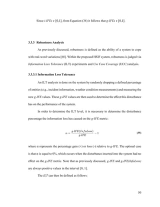 50
Since i-IFEs 𝜖 [0,1], from Equation (34) it follows that g-IFEs 𝜖 [0,1].
3.3.3 Robustness Analysis
As previously discussed, robustness is defined as the ability of a system to cope
with real-word variations [68]. Within the proposed HSIF system, robustness is judged via
Information Loss Tolerance (ILT) experiments and Use Case Coverage (UCC) analysis.
3.3.3.1 Information Loss Tolerance
An ILT analysis is done on the system by randomly dropping a defined percentage
of entities (e.g., incident information, weather condition measurements) and measuring the
new g-IFE values. These g-IFE values are then used to determine the effect this disturbance
has on the performance of the system.
In order to determine the ILT level, it is necessary to determine the disturbance
percentage the information loss has caused on the g-IFE metric:
(35)
where α represents the percentage gain (+) or loss (-) relative to g-IFE. The optimal case
is that α is equal to 0%, which occurs when the disturbance inserted into the system had no
effect on the g-IFE metric. Note that as previously discussed, g-IFE and g-IFE(InfoLoss)
are always positive values in the interval [0, 1].
The ILT can then be defined as follows:
 