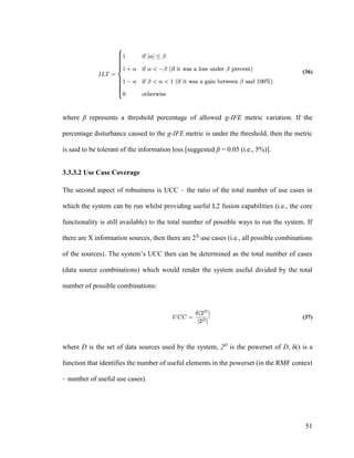 51
(36)
where β represents a threshold percentage of allowed g-IFE metric variation. If the
percentage disturbance caused to the g-IFE metric is under the threshold, then the metric
is said to be tolerant of the information loss [suggested β = 0.05 (i.e., 5%)].
3.3.3.2 Use Case Coverage
The second aspect of robustness is UCC – the ratio of the total number of use cases in
which the system can be run whilst providing useful L2 fusion capabilities (i.e., the core
functionality is still available) to the total number of possible ways to run the system. If
there are X information sources, then there are 2X
use cases (i.e., all possible combinations
of the sources). The system’s UCC then can be determined as the total number of cases
(data source combinations) which would render the system useful divided by the total
number of possible combinations:
(37)
where D is the set of data sources used by the system, 2D
is the powerset of D, δ() is a
function that identifies the number of useful elements in the powerset (in the RMF context
– number of useful use cases).
 