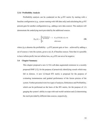 52
3.3.4 Profitability Analysis
Profitability analysis can be conducted on the g-IFE metric by starting with a
baseline configuration (e.g., system running with AIS data only) and calculating the g-IFE
percent gain for another configuration (e.g., adding a new data source). This analysis will
demonstrate the underlying merit provided by the additional sources.
(38)
where ∏ (𝐴)𝐵 denotes the profitability – g-IFE percent gain or loss – achieved by adding a
set of sources A into the system, given a set, B, of baseline sources. Note that it is possible
to have infinite profit, but not infinite loss, as g-IFE can never be negative.
3.4 Chapter Summary
This chapter proposed a new L2 SA soft-data augmented extension to a recently
proposed RMF [12], for the purpose of proactively identifying vessels which may
fall in distress. A new L2-based IFE metric is proposed for the purpose of
evaluating instantaneous and gradual performance of the fusion process of the
system. Further presented were two types of analyses, Robustness and Profitability,
which can be performed on the basis of the IFE metric, for the purpose of: (1)
gauging the system’s ability to cope with real-world variation and (2) determining
the merit provided by different data sources, respectively.
 