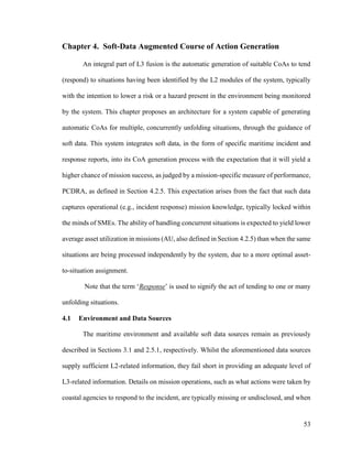 53
Chapter 4. Soft-Data Augmented Course of Action Generation
An integral part of L3 fusion is the automatic generation of suitable CoAs to tend
(respond) to situations having been identified by the L2 modules of the system, typically
with the intention to lower a risk or a hazard present in the environment being monitored
by the system. This chapter proposes an architecture for a system capable of generating
automatic CoAs for multiple, concurrently unfolding situations, through the guidance of
soft data. This system integrates soft data, in the form of specific maritime incident and
response reports, into its CoA generation process with the expectation that it will yield a
higher chance of mission success, as judged by a mission-specific measure of performance,
PCDRA, as defined in Section 4.2.5. This expectation arises from the fact that such data
captures operational (e.g., incident response) mission knowledge, typically locked within
the minds of SMEs. The ability of handling concurrent situations is expected to yield lower
average asset utilization in missions (AU, also defined in Section 4.2.5) than when the same
situations are being processed independently by the system, due to a more optimal asset-
to-situation assignment.
Note that the term ‘Response’ is used to signify the act of tending to one or many
unfolding situations.
4.1 Environment and Data Sources
The maritime environment and available soft data sources remain as previously
described in Sections 3.1 and 2.5.1, respectively. Whilst the aforementioned data sources
supply sufficient L2-related information, they fail short in providing an adequate level of
L3-related information. Details on mission operations, such as what actions were taken by
coastal agencies to respond to the incident, are typically missing or undisclosed, and when
 