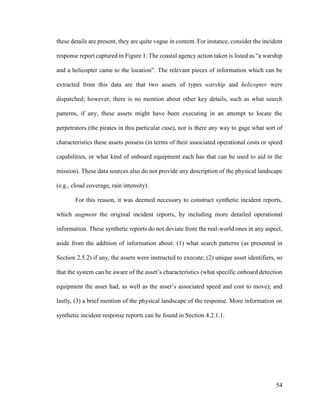 54
these details are present, they are quite vague in content. For instance, consider the incident
response report captured in Figure 1. The coastal agency action taken is listed as “a warship
and a helicopter came to the location”. The relevant pieces of information which can be
extracted from this data are that two assets of types warship and helicopter were
dispatched; however, there is no mention about other key details, such as what search
patterns, if any, these assets might have been executing in an attempt to locate the
perpetrators (the pirates in this particular case), nor is there any way to gage what sort of
characteristics these assets possess (in terms of their associated operational costs or speed
capabilities, or what kind of onboard equipment each has that can be used to aid in the
mission). These data sources also do not provide any description of the physical landscape
(e.g., cloud coverage, rain intensity).
For this reason, it was deemed necessary to construct synthetic incident reports,
which augment the original incident reports, by including more detailed operational
information. These synthetic reports do not deviate from the real-world ones in any aspect,
aside from the addition of information about: (1) what search patterns (as presented in
Section 2.5.2) if any, the assets were instructed to execute; (2) unique asset identifiers, so
that the system can be aware of the asset’s characteristics (what specific onboard detection
equipment the asset had, as well as the asset’s associated speed and cost to move); and
lastly, (3) a brief mention of the physical landscape of the response. More information on
synthetic incident response reports can be found in Section 4.2.1.1.
 