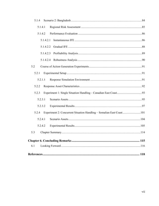 vii
5.1.4 Scenario 2: Bangladesh...................................................................................................84
5.1.4.1 Regional Risk Assessment .....................................................................................85
5.1.4.2 Performance Evaluation .........................................................................................86
5.1.4.2.1 Instantaneous IFE ..............................................................................................86
5.1.4.2.2 Gradual IFE .......................................................................................................88
5.1.4.2.3 Profitability Analysis.........................................................................................89
5.1.4.2.4 Robustness Analysis..........................................................................................90
5.2 Course of Action Generation Experiments..........................................................................91
5.2.1 Experimental Setup.........................................................................................................91
5.2.1.1 Response Simulation Environment ........................................................................91
5.2.2 Response Asset Characteristics.......................................................................................92
5.2.3 Experiment 1: Single Situation Handling – Canadian East Coast...................................93
5.2.3.1 Scenario Assets.......................................................................................................95
5.2.3.2 Experimental Results..............................................................................................97
5.2.4 Experiment 2: Concurrent Situation Handling – Somalian East Coast.........................101
5.2.4.1 Scenario Assets.....................................................................................................104
5.2.4.2 Experimental Results............................................................................................105
5.3 Chapter Summary..............................................................................................................114
Chapter 6. Concluding Remarks....................................................................................... 115
6.1 Looking Forward...............................................................................................................116
References............................................................................................................................ 118
 