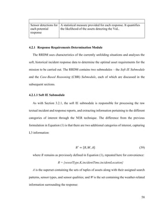 58
Sensor detections for
each potential
response
A statistical measure provided for each response. It quantifies
the likelihood of the assets detecting the VaL.
4.2.1 Response Requirements Determination Module
The RRDM uses characteristics of the currently unfolding situations and analyses the
soft, historical incident response data to determine the optimal asset requirements for the
mission to be carried out. The RRDM contains two submodules – the Soft IE Submodule
and the Case-Based Reasoning (CBR) Submodule, each of which are discussed in the
subsequent sections.
4.2.1.1 Soft IE Submodule
As with Section 3.2.1, the soft IE submodule is responsible for processing the raw
textual incident and response reports, and extracting information pertaining to the different
categories of interest through the NER technique. The difference from the previous
formulation in Equation (1) is that there are two additional categories of interest, capturing
L3 information:
𝑅′
= {𝑅, 𝑊, 𝐴} (39)
where 𝑅 remains as previously defined in Equation (1), repeated here for convenience:
R = {vesselType,K,incidentTime,incidentLocation}
A is the superset containing the sets of tuples of assets along with their assigned search
patterns, sensor types, and sensor qualities; and W is the set containing the weather-related
information surrounding the response:
 