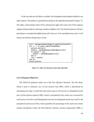 64
In the case that no soft data is available, the designated search pattern defaults to an
adhoc pattern. This pattern is generated according to the algorithm presented in Figure 12.
The adhoc search pattern starts off by selecting the upper left corner cell of the response
subgrid, and proceeds by selecting a random neighbour cell. The selection process will give
precedence to unexplored neighbouring cells; however, if no unexplored ones exist, it will
choose one that has already been visited.
Figure 12: Adhoc search pattern generation algorithm
4.2.2.2 Response Objectives
The NSGA-II optimizer makes use of the four objective functions. The first three,
which it aims to minimize, are: (1) the mission time (MT), which is determined by
calculating how long it would take each asset to get to and traverse its designated search
area; (2) the mission expenses (ME), which is calculated by how much cost is incurred by
each asset as it travels to and subsequently traverses its designated search area; and (3), the
unexplored search area (USA), which quantifies the percentage of the search area which
remains unexplored. Lastly, the final objective function, mission requirements (MR), is
 