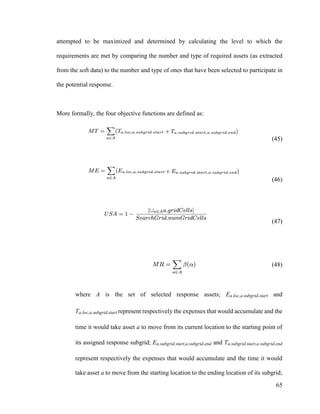 65
attempted to be maximized and determined by calculating the level to which the
requirements are met by comparing the number and type of required assets (as extracted
from the soft data) to the number and type of ones that have been selected to participate in
the potential response.
More formally, the four objective functions are defined as:
(45)
(46)
(47)
(48)
where A is the set of selected response assets; Ea.loc,a.subgrid.start and
Ta.loc,a.subgrid.start represent respectively the expenses that would accumulate and the
time it would take asset a to move from its current location to the starting point of
its assigned response subgrid; Ea.subgrid.start,a.subgrid.end and Ta.subgrid.start,a.subgrid.end
represent respectively the expenses that would accumulate and the time it would
take asset a to move from the starting location to the ending location of its subgrid;
 