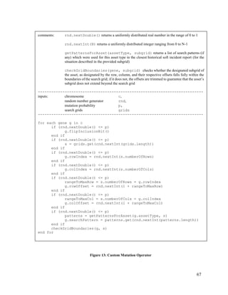 67
Figure 13: Custom Mutation Operator
comments: rnd.nextDouble() returns a uniformly distributed real number in the range of 0 to 1
rnd.nextInt(N) returns a uniformly distributed integer ranging from 0 to N-1
getPatternsForAsset(assetType, subgrid) returns a list of search patterns (if
any) which were used for this asset type in the closest historical soft incident report (for the
situation described in the provided subgrid)
checkGridBoundaries(gene, subgrid) checks whether the designated subgrid of
the asset, as designated by the row, column, and their respective offsets falls fully within the
boundaries of the search grid; if it does not, the offsets are trimmed to guarantee that the asset’s
subgrid does not extend beyond the search grid
--------------------------------------------------------------------------
inputs: chromosome c,
random number generator rnd,
mutation probability p,
search grids grids
--------------------------------------------------------------------------
for each gene g in c
if (rnd.nextDouble() <= p)
g.flipInclusionBit()
end if
if (rnd.nextDouble() <= p)
s = grids.get(rnd.nextInt(grids.length))
end if
if (rnd.nextDouble() <= p)
g.rowIndex = rnd.nextInt(s.numberOfRows)
end if
if (rnd.nextDouble() <= p)
g.colIndex = rnd.nextInt(s.numberOfCols)
end if
if (rnd.nextDouble() <= p)
rangeToMaxRow = s.numberOfRows = g.rowIndex
g.rowOffset = rnd.nextInt(1 + rangeToMaxRow)
end if
if (rnd.nextDouble() <= p)
rangeToMaxCol = s.numberOfCols = g.colIndex
g.colOffset = rnd.nextInt(1 + rangeToMaxCol)
end if
if (rnd.nextDouble() <= p)
patterns = getPatternsForAsset(g.assetType, s)
g.searchPattern = patterns.get(rnd.nextInt(patterns.length))
end if
checkGridBoundaries(g, s)
end for
 