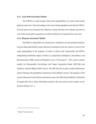 68
4.2.3 Asset Path Generation Module
The APGM is a small module whose sole responsibility is to create actual search
paths for each asset. It has knowledge of the real-world geographical area that the NSGA-
II search grid covers; based on the collection of grid cells that each response asset has to
visit in this search grid, it generates an ordered collection of waypoints for every asset.
4.2.4 Response Enactment Module
The REM is responsible for carrying out a simulation of each potential response,
and providing high-fidelity sensor detection information from the sensors of each of the
assets participating in the response. In order to achieve this functionality, the REM’s
underpinning simulation engine of choice is a proprietary Intelligence, Surveillance, and
Reconnaissance (ISR) system developed by Larus Technologies15
. This system contains
models for Man-portable Surveillance and Target Acquisition Radar (MSTAR) and
Synthetic Aperture Radar (SAR) sensors. The ISR tool also accepts weather information,
which influences the probability of detection of the different sensors. The qualities of the
sensors (the power levels) that are aboard the assets also affect the probability of detection
of targets (the VaLs). More information related to this tool and its sensor models can be
found in Section 5.2.1.1.
15
https://www.larus.com/
 