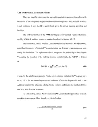 69
4.2.5 Performance Assessment Module
There are six different metrics that are used to evaluate responses; these, along with
the details of each response are presented to the human operator, who proceeds to select
which response, if any, should be carried out, given his or her training, expertise and
intuition.
The first four metrics in the PAM are the previously defined objective functions
used by NSGA-II, and thus remain as previously defined in Section 4.2.2.2.
The fifth metric, termed Potential Contact Detection Per Response Asset (PCDRA),
quantifies the number of potential VaL contacts that are detected by each response asset
during the simulations. The higher this value is, the greater the probability of detecting the
VaL during the execution of the real-life mission. More formally, the PCDRA is defined
as:
𝑃𝐶𝐷𝑅𝐴 =
1
|𝐴|
∑ ∑ 𝜆 𝑎(𝑣. 𝐶)𝑣𝜀𝑉𝑎𝜀𝐴 (49)
where A is the set of response assets; V is the set of potential paths that the VaL could have
taken; v.C is the set containing the sorted collection of contacts in potential path v; and
𝜆 𝑎() is a function that takes in a set of potential contacts, and returns the number of those
that have been detected by asset a.
The sixth metric, termed Asset Utilization (AU), quantifies the percentage of assets
partaking in a response. More formally, AU is defined as:
𝐴𝑈 =
{𝑎 𝜀 𝐴 ∶ 𝑎.𝑝𝑎𝑟𝑡𝑖𝑐𝑖𝑝𝑎𝑡𝑒𝑠 = 𝑡𝑟𝑢𝑒}
|𝐴|
(50)
 