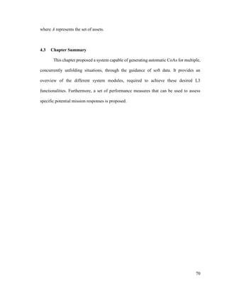 70
where A represents the set of assets.
4.3 Chapter Summary
This chapter proposed a system capable of generating automatic CoAs for multiple,
concurrently unfolding situations, through the guidance of soft data. It provides an
overview of the different system modules, required to achieve these desired L3
functionalities. Furthermore, a set of performance measures that can be used to assess
specific potential mission responses is proposed.
 
