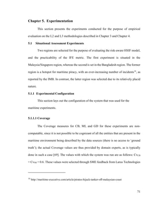 71
Chapter 5. Experimentation
This section presents the experiments conducted for the purpose of empirical
evaluation on the L2 and L3 methodologies described in Chapter 3 and Chapter 4.
5.1 Situational Assessment Experiments
Two regions are selected for the purpose of evaluating the risk-aware HSIF model,
and the practicability of the IFE metric. The first experiment is situated in the
Malaysia/Singapore region, whereas the second is set in the Bangladesh region. The former
region is a hotspot for maritime piracy, with an ever-increasing number of incidents16
, as
reported by the IMB. In contrast, the latter region was selected due to its relatively placid
nature.
5.1.1 Experimental Configuration
This section lays out the configuration of the system that was used for the
maritime experiments.
5.1.1.1 Coverage
The Coverage measures for CB, MI, and GD for these experiments are non-
computable, since it is not possible to be cognizant of all the entities that are present in the
maritime environment being described by the data sources (there is no access to ‘ground
truth’); the actual Coverage values are thus provided by domain experts, as is typically
done in such a case [69]. The values with which the system was run are as follows: CvCB
= CvMI = 0.6. These values were selected through SME feedback from Larus Technologies
16
http://maritime-executive.com/article/pirates-hijack-tanker-off-malaysian-coast
 