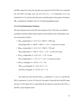 72
and IMB, respectively. Since the only data source present in the WC DTG was a simulated
one, this DTG’s Coverage value was set to be CvWC = 1.0. Furthermore, CvGD was
estimated to be 1.0, since the only data source currently present in the group is GeoNames
DB, a comprehensive database with over 10 million geographical names.
5.1.1.2 Overall Information Timeliness
The fuzzy linguistic terms of the OIT sub-component of the i-IFE metric were defined
according to maritime subject matter expertise (as provided by Larus Technologies), and
were constructed as follows:
• CBRecent(trapezoidal, A = 0, B = 0, C = 600, D = 1200), and
CBOld(trapezoidal, A = 600, B = 1200, C = ∞, D = ∞); units are in seconds.  
• MIRecent (trapezoidal, A = 0, B = 0, C = 500, D = 732), and
MIOld (trapezoidal, A = 500, B = 732, C = ∞, D = ∞); units are in days.  
• WCRecent (trapezoidal, A = 0, B = 0, C = 1, D = 2), and
WCOld (trapezoidal, A = 1, B = 2, C = ∞, D = ∞); units are in hours.  
• OITRecent (triangular, A = 0.5, B = 1, C = 1.5),
OITAcceptable(triangular, A = 0, B = 0.5, C = 1),
and OITOld (triangular, A = 0.5, B = 0, C = 1.5)  
The reader may notice that the OITRecent’s parameter C is set to 1.5, and that the
OITOld’s parameter A is set to -0.5; however, the range of values that the crisp OIT output
can take is in the region [0,1], as determined by the respective centroids of the OITRecent
and OITOld fuzzy linguistic terms.  
 