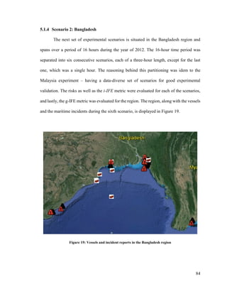 84
5.1.4 Scenario 2: Bangladesh
The next set of experimental scenarios is situated in the Bangladesh region and
spans over a period of 16 hours during the year of 2012. The 16-hour time period was
separated into six consecutive scenarios, each of a three-hour length, except for the last
one, which was a single hour. The reasoning behind this partitioning was idem to the
Malaysia experiment – having a data-diverse set of scenarios for good experimental
validation. The risks as well as the i-IFE metric were evaluated for each of the scenarios,
and lastly, the g-IFE metric was evaluated for the region. The region, along with the vessels
and the maritime incidents during the sixth scenario, is displayed in Figure 19.
Figure 19: Vessels and incident reports in the Bangladesh region
 