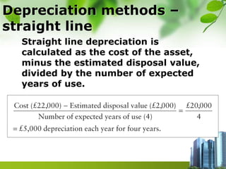 Depreciation methods –
straight line
Straight line depreciation is
calculated as the cost of the asset,
minus the estimated disposal value,
divided by the number of expected
years of use.
 