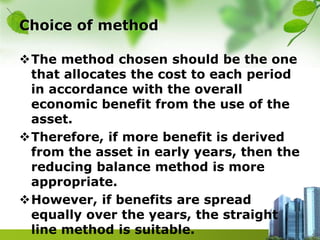 Choice of method
The method chosen should be the one
that allocates the cost to each period
in accordance with the overall
economic benefit from the use of the
asset.
Therefore, if more benefit is derived
from the asset in early years, then the
reducing balance method is more
appropriate.
However, if benefits are spread
equally over the years, the straight
line method is suitable.
 