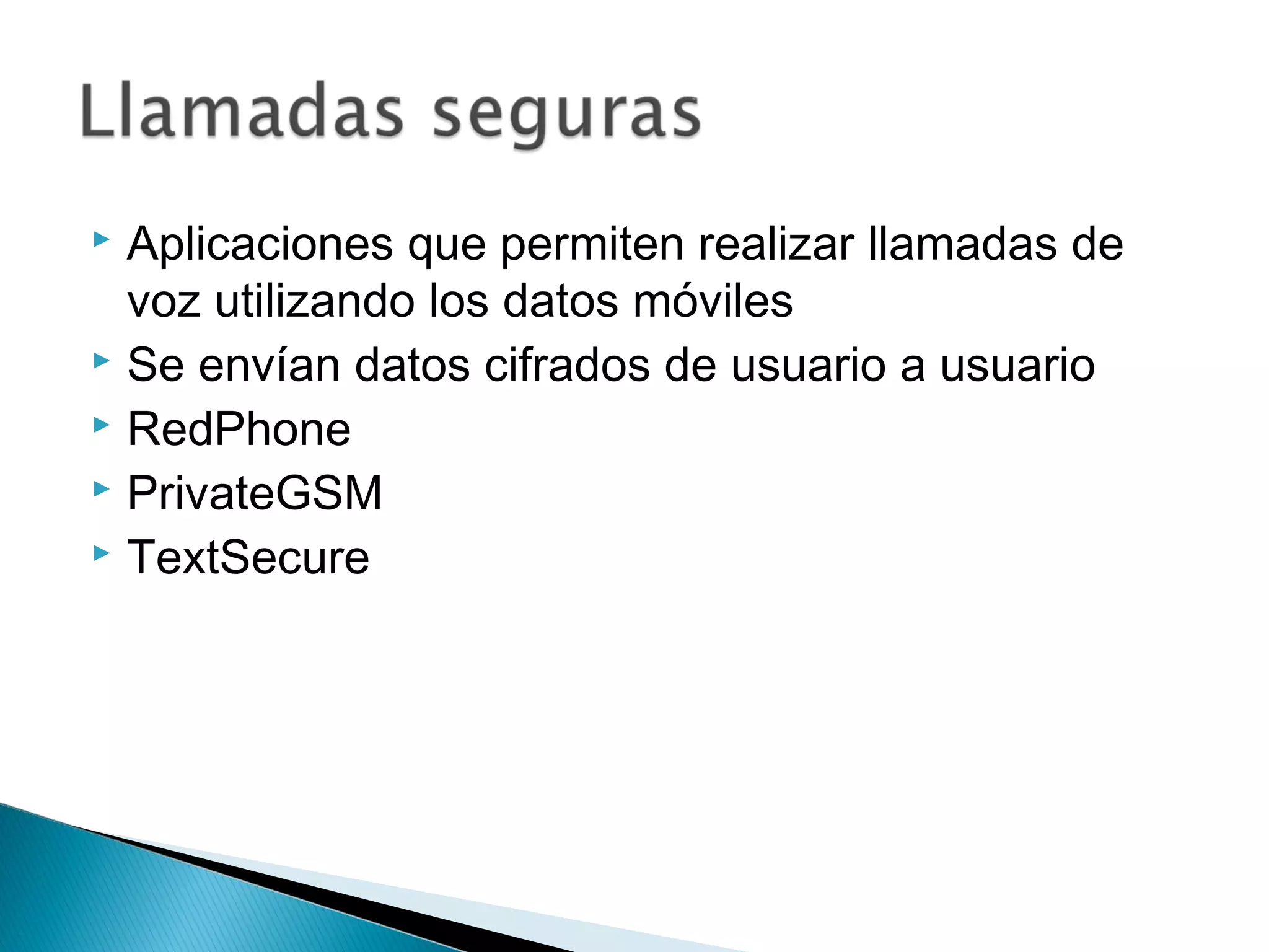  Aplicaciones que permiten realizar llamadas de
voz utilizando los datos móviles
 Se envían datos cifrados de usuario a usuario
 RedPhone
 PrivateGSM
 TextSecure
 